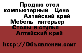 Продаю стол компьютерный › Цена ­ 1 000 - Алтайский край Мебель, интерьер » Столы и стулья   . Алтайский край